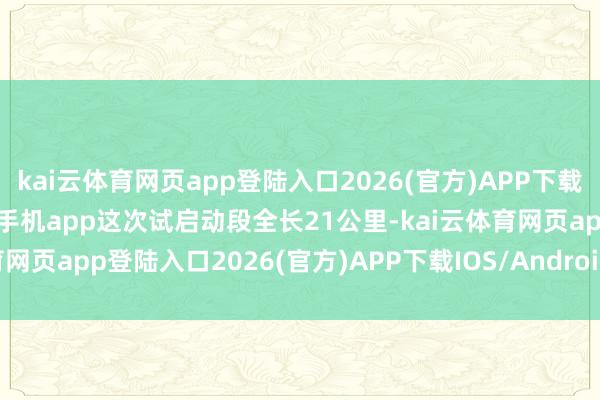 kai云体育网页app登陆入口2026(官方)APP下载IOS/Android通用版/手机app这次试启动段全长21公里-kai云体育网页app登陆入口2026(官方)APP下载IOS/Android通用版/手机app