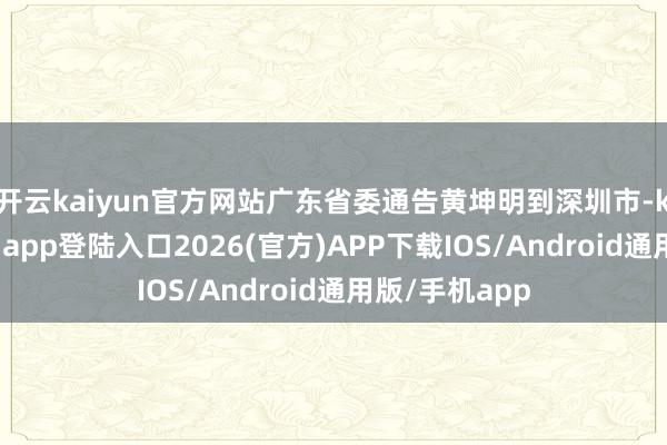 开云kaiyun官方网站广东省委通告黄坤明到深圳市-kai云体育网页app登陆入口2026(官方)APP下载IOS/Android通用版/手机app
