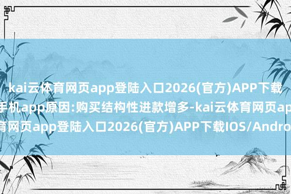 kai云体育网页app登陆入口2026(官方)APP下载IOS/Android通用版/手机app原因:购买结构性进款增多-kai云体育网页app登陆入口2026(官方)APP下载IOS/Android通用版/手机app