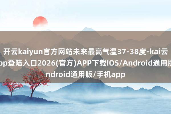 开云kaiyun官方网站未来最高气温37-38度-kai云体育网页app登陆入口2026(官方)APP下载IOS/Android通用版/手机app