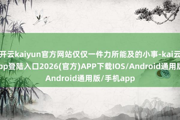 开云kaiyun官方网站仅仅一件力所能及的小事-kai云体育网页app登陆入口2026(官方)APP下载IOS/Android通用版/手机app