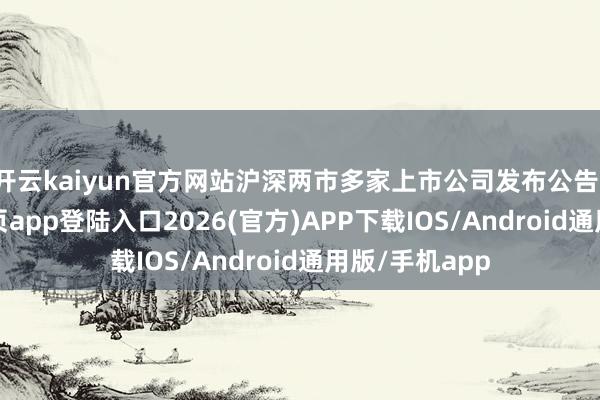 开云kaiyun官方网站沪深两市多家上市公司发布公告-kai云体育网页app登陆入口2026(官方)APP下载IOS/Android通用版/手机app