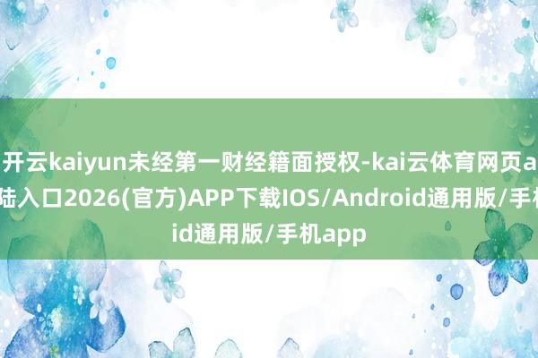 开云kaiyun未经第一财经籍面授权-kai云体育网页app登陆入口2026(官方)APP下载IOS/Android通用版/手机app