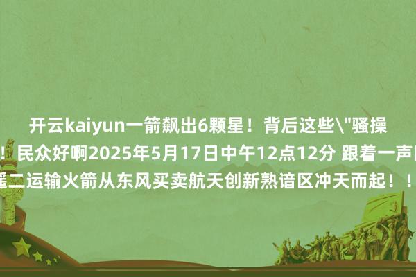 开云kaiyun一箭飙出6颗星！背后这些