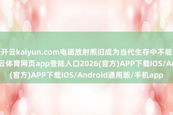 开云kaiyun.com电磁放射照旧成为当代生存中不能疏远的隐形胁迫-kai云体育网页app登陆入口2026(官方)APP下载IOS/Android通用版/手机app