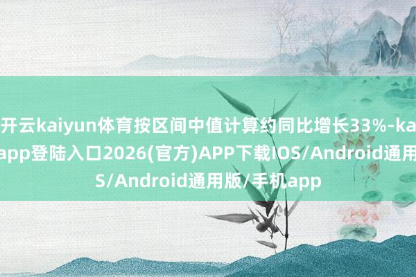 开云kaiyun体育按区间中值计算约同比增长33%-kai云体育网页app登陆入口2026(官方)APP下载IOS/Android通用版/手机app