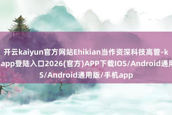开云kaiyun官方网站Ehikian当作资深科技高管-kai云体育网页app登陆入口2026(官方)APP下载IOS/Android通用版/手机app
