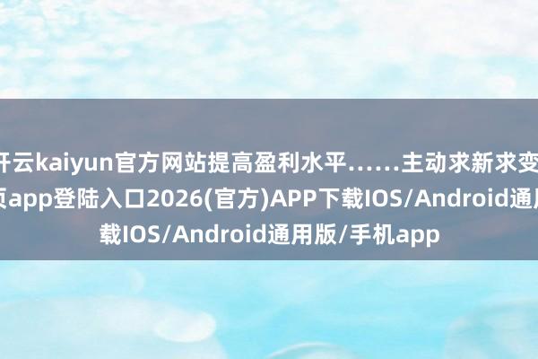 开云kaiyun官方网站提高盈利水平……主动求新求变-kai云体育网页app登陆入口2026(官方)APP下载IOS/Android通用版/手机app