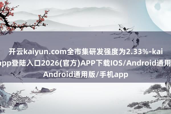 开云kaiyun.com全市集研发强度为2.33%-kai云体育网页app登陆入口2026(官方)APP下载IOS/Android通用版/手机app