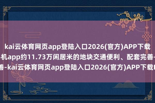 kai云体育网页app登陆入口2026(官方)APP下载IOS/Android通用版/手机app约11.73万闲居米的地块交通便利、配套完善-kai云体育网页app登陆入口2026(官方)APP下载IOS/Android通用版/手机app
