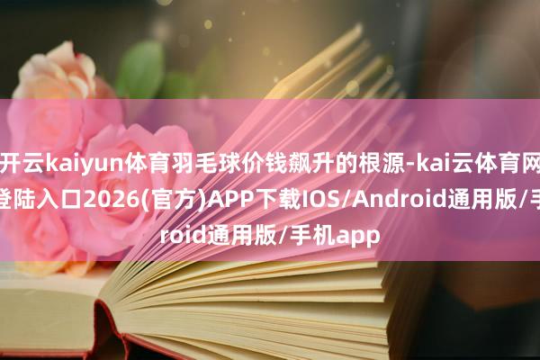 开云kaiyun体育羽毛球价钱飙升的根源-kai云体育网页app登陆入口2026(官方)APP下载IOS/Android通用版/手机app