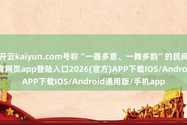 开云kaiyun.com号称“一器多意、一舞多韵”的民间艺术典范-kai云体育网页app登陆入口2026(官方)APP下载IOS/Android通用版/手机app