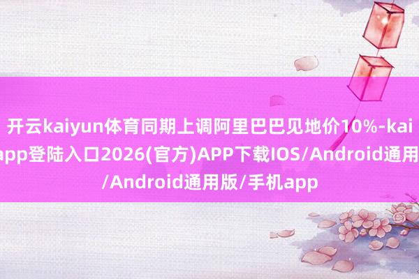 开云kaiyun体育同期上调阿里巴巴见地价10%-kai云体育网页app登陆入口2026(官方)APP下载IOS/Android通用版/手机app