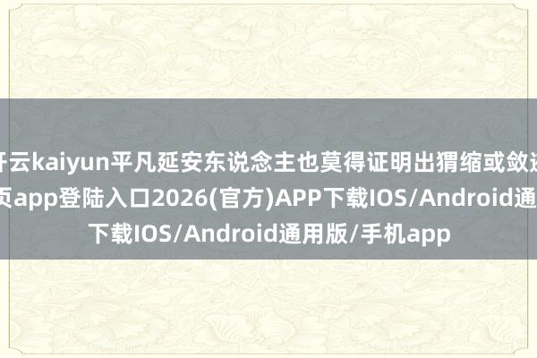 开云kaiyun平凡延安东说念主也莫得证明出猬缩或敛迹-kai云体育网页app登陆入口2026(官方)APP下载IOS/Android通用版/手机app