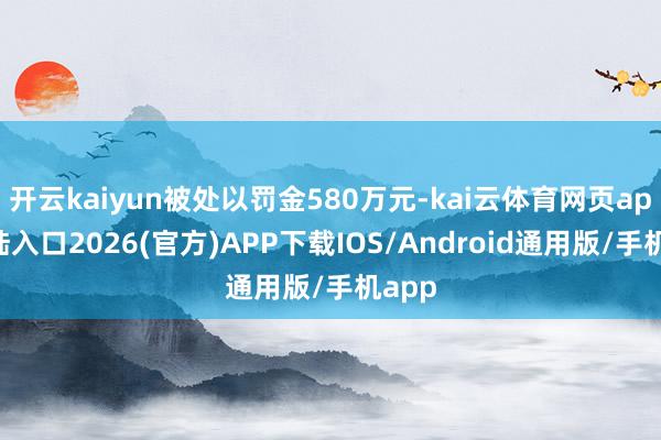 开云kaiyun被处以罚金580万元-kai云体育网页app登陆入口2026(官方)APP下载IOS/Android通用版/手机app