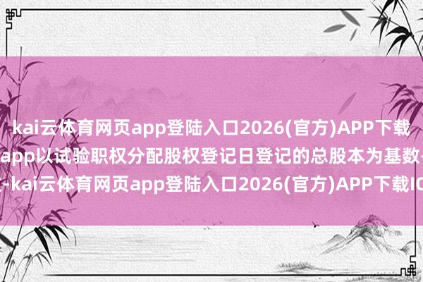 kai云体育网页app登陆入口2026(官方)APP下载IOS/Android通用版/手机app以试验职权分配股权登记日登记的总股本为基数-kai云体育网页app登陆入口2026(官方)APP下载IOS/Android通用版/手机app