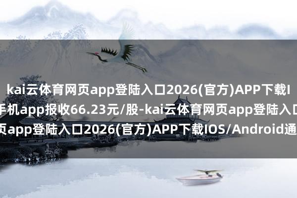 kai云体育网页app登陆入口2026(官方)APP下载IOS/Android通用版/手机app报收66.23元/股-kai云体育网页app登陆入口2026(官方)APP下载IOS/Android通用版/手机app